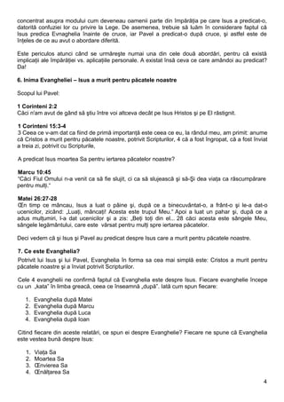 concentrat asupra modului cum deveneau oamenii parte din împărăţia pe care Isus a predicat-o,
datorită confuziei lor cu privire la Lege. De asemenea, trebuie să luăm în considerare faptul că
Isus predica Evnaghelia înainte de cruce, iar Pavel a predicat-o după cruce, şi astfel este de
înţeles de ce au avut o abordare diferită.

Este periculos atunci când se urmăreşte numai una din cele două abordări, pentru că există
implicaţii ale împărăţiei vs. aplicaţiile personale. A existat însă ceva ce care amândoi au predicat?
Da!

6. Inima Evangheliei – Isus a murit pentru păcatele noastre

Scopul lui Pavel:

1 Corinteni 2:2
Căci n'am avut de gând să ştiu între voi altceva decât pe Isus Hristos şi pe El răstignit.

1 Corinteni 15:3-4
3 Ceea ce v-am dat ca fiind de primă importanţă este ceea ce eu, la rândul meu, am primit: anume
că Cristos a murit pentru păcatele noastre, potrivit Scripturilor, 4 că a fost îngropat, că a fost înviat
a treia zi, potrivit cu Scripturile,

A predicat Isus moartea Sa pentru iertarea păcatelor noastre?

Marcu 10:45
“Căci Fiul Omului n-a venit ca să fie slujit, ci ca să slujească şi să-Şi dea viaţa ca răscumpărare
pentru mulţi.“

Matei 26:27-28
În timp ce mâncau, Isus a luat o pâine şi, după ce a binecuvântat-o, a frânt-o şi le-a dat-o
ucenicilor, zicând: „Luaţi, mâncaţi! Acesta este trupul Meu.“ Apoi a luat un pahar şi, după ce a
adus mulţumiri, l-a dat ucenicilor şi a zis: „Beţi toţi din el... 28 căci acesta este sângele Meu,
sângele legământului, care este vărsat pentru mulţi spre iertarea păcatelor.

Deci vedem că şi Isus şi Pavel au predicat despre Isus care a murit pentru păcatele noastre.

7. Ce este Evanghelia?
Potrivit lui Isus şi lui Pavel, Evanghelia în forma sa cea mai simplă este: Cristos a murit pentru
păcatele noastre şi a înviat potrivit Scripturilor.

Cele 4 evanghelii ne confirmă faptul că Evanghelia este despre Isus. Fiecare evanghelie începe
cu un „kata” în limba greacă, ceea ce înseamnă „după”. Iată cum spun fiecare:

   1.   Evanghelia după Matei
   2.   Evanghelia după Marcu
   3.   Evanghelia după Luca
   4.   Evanghelia după Ioan

Citind fiecare din aceste relatări, ce spun ei despre Evanghelie? Fiecare ne spune că Evanghelia
este vestea bună despre Isus:

   1.   Viaţa Sa
   2.   Moartea Sa
   3.   Învierea Sa
   4.   Înălţarea Sa
                                                                                                       4
 