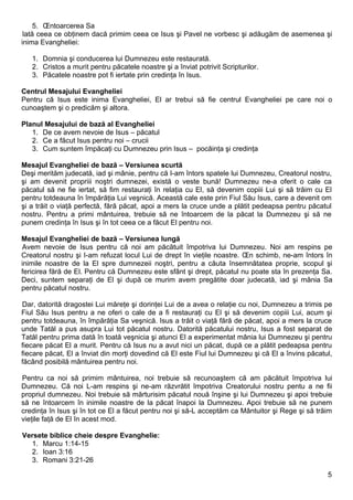 5. Întoarcerea Sa
Iată ceea ce obţinem dacă primim ceea ce Isus şi Pavel ne vorbesc şi adăugăm de asemenea şi
inima Evangheliei:

   1. Domnia şi conducerea lui Dumnezeu este restaurată.
   2. Cristos a murit pentru păcatele noastre şi a înviat potrivit Scripturilor.
   3. Păcatele noastre pot fi iertate prin credinţa în Isus.

Centrul Mesajului Evangheliei
Pentru că Isus este inima Evangheliei, El ar trebui să fie centrul Evangheliei pe care noi o
cunoaştem şi o predicăm şi altora.

Planul Mesajului de bază al Evangheliei
   1. De ce avem nevoie de Isus – păcatul
   2. Ce a făcut Isus pentru noi – crucii
   3. Cum suntem împăcaţi cu Dumnezeu prin Isus – pocăinţa şi credinţa

Mesajul Evangheliei de bază – Versiunea scurtă
Deşi merităm judecată, iad şi mânie, pentru că I-am întors spatele lui Dumnezeu, Creatorul nostru,
şi am devenit propriii noştri dumnezei, există o veste bună! Dumnezeu ne-a oferit o cale ca
păcatul să ne fie iertat, să fim restauraţi în relaţia cu El, să devenim copiii Lui şi să trăim cu El
pentru totdeauna în împărăţia Lui veşnică. Această cale este prin Fiul Său Isus, care a devenit om
şi a trăit o viaţă perfectă, fără păcat, apoi a mers la cruce unde a plătit pedeapsa pentru păcatul
nostru. Pentru a primi mântuirea, trebuie să ne întoarcem de la păcat la Dumnezeu şi să ne
punem credinţa în Isus şi în tot ceea ce a făcut El pentru noi.

Mesajul Evangheliei de bază – Versiunea lungă
Avem nevoie de Isus pentru că noi am păcătuit împotriva lui Dumnezeu. Noi am respins pe
Creatorul nostru şi I-am refuzat locul Lui de drept în vieţile noastre. În schimb, ne-am întors în
inimile noastre de la El spre dumnezeii noştri, pentru a căuta însemnătatea proprie, scopul şi
fericirea fără de El. Pentru că Dumnezeu este sfânt şi drept, păcatul nu poate sta în prezenţa Sa.
Deci, suntem separaţi de El şi după ce murim avem pregătite doar judecată, iad şi mânia Sa
pentru păcatul nostru.

Dar, datorită dragostei Lui măreţe şi dorinţei Lui de a avea o relaţie cu noi, Dumnezeu a trimis pe
Fiul Său Isus pentru a ne oferi o cale de a fi restauraţi cu El şi să devenim copiii Lui, acum şi
pentru totdeauna, în împărăţia Sa veşnică. Isus a trăit o viaţă fără de păcat, apoi a mers la cruce
unde Tatăl a pus asupra Lui tot păcatul nostru. Datorită păcatului nostru, Isus a fost separat de
Tatăl pentru prima dată în toată veşnicia şi atunci El a experimentat mânia lui Dumnezeu şi pentru
fiecare păcat El a murit. Pentru că Isus nu a avut nici un păcat, după ce a plătit pedeapsa pentru
fiecare păcat, El a înviat din morţi dovedind că El este Fiul lui Dumnezeu şi că El a învins păcatul,
făcând posibilă mântuirea pentru noi.

Pentru ca noi să primim mântuirea, noi trebuie să recunoaştem că am păcătuit împotriva lui
Dumnezeu. Că noi L-am respins şi ne-am răzvrătit împotriva Creatorului nostru pentu a ne fii
propriul dumnezeu. Noi trebuie să mărturisim păcatul nouă înşine şi lui Dumnezeu şi apoi trebuie
să ne întoarcem în inimile noastre de la păcat înapoi la Dumnezeu. Apoi trebuie să ne punem
credinţa în Isus şi în tot ce El a făcut pentru noi şi să-L acceptăm ca Mântuitor şi Rege şi să trăim
vieţile faţă de El în acest mod.

Versete biblice cheie despre Evanghelie:
  1. Marcu 1:14-15
  2. Ioan 3:16
  3. Romani 3:21-26

                                                                                                   5
 