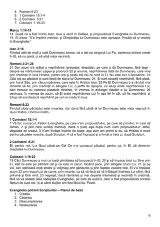 4.   Romani 6:23
   5.   1 Corinteni 15:1-4
   6.   2 Corinteni 5:21
   7.   Coloseni 1:19-23

Marcu 1:14-15
14 După ce a fost închis Ioan, Isus a venit în Galilea, şi propovăduia Evanghelia lui Dumnezeu.
15 El zicea: “S'a împlinit vremea, şi Împărăţia lui Dumnezeu este aproape. Pocăiţi-vă şi credeţi
în Evanghelie.”

Ioan 3:16
Fiindcă atât de mult a iubit Dumnezeu lumea, că a dat pe singurul Lui Fiu, pentruca oricine crede
în El, să nu piară, ci să aibă viaţa vecinică.

Romani 3:21-26
21 Dar acum s'a arătat o neprihănire (greceşte: dreptate), pe care o dă Dumnezeu, fără lege -
despre ea mărturisesc Legea şi proorocii 22 şi anume, neprihănirea dată de Dumnezeu, care vine
prin credinţa în Isus Hristos, pentru toţi şi peste toţi cei ce cred în El. Nu este nici o deosebire. 23
Căci toţi au păcătuit şi sunt lipsiţi de slava lui Dumnezeu. 24 Şi sunt socotiţi neprihăniţi, fără plată,
prin harul Său, prin răscumpărarea, care este în Hristos Isus. 25 Pe El Dumnezeu L-a rânduit mai
dinainte să fie, prin credinţa în sângele Lui, o jertfă de ispăşire, ca să-Şi arate neprihănirea Lui;
căci trecuse cu vederea păcatele dinainte, în vremea în delungei răbdări a lui Dumnezeu; 26
pentruca, în vremea de acum, să-Şi arate neprihănirea Lui în aşa fel în cât, să fie neprihănit, şi
totuşi să socotească neprihănit pe cel ce crede în Isus.

Romani 6:23
Fiindcă plata păcatului este moartea: dar darul fără plată al lui Dumnezeu este viaţa veşnică în
Isus Hristos, Domnul nostru.

1 Corinteni 15:1-4
1 Vă fac cunoscut, fraţilor Evanghelia, pe care v'am propovăduit-o, pe care aţi primit-o, în care aţi
rămas, 2 şi prin care sunteţi mântuiţi, dacă o ţineţi aşa după cum v'am propovăduit-o; altfel,
degeaba aţi crezut. 3 V'am învăţat înainte de toate, aşa cum am primit şi eu: că Hristos a murit
pentru păcatele noastre, după Scripturi; 4 că a fost îngropat şi a înviat a treia zi, după Scripturi;

2 Corinteni 5:21
El, pentru noi, L-a făcut păcat pe Cel Ce n-a cunoscut păcatul, pentru ca, în El, să devenim
dreptatea lui Dumnezeu.

Coloseni 1:19-23
19 Căci Dumnezeu a vrut ca toată plinătatea să locuiască în El, 20 şi să împace totul cu Sine prin
El, atât ce este pe pământ cât şi ce este în ceruri, făcând pace, prin sângele crucii Lui. 21 Şi pe
voi, cari odinioară eraţi străini şi vrăjmaşi prin gândurile şi prin faptele voastre rele, El v'a împăcat
acum 22 prin trupul Lui de carne, prin moarte, ca să vă facă să vă înfăţişaţi înaintea Lui sfinţi, fără
prihană şi fără vină; 23 negreşit, dacă rămâneţi şi mai departe întemeiaţi şi neclintiţi în credinţă,
fără să vă abateţi dela nădejdea Evangheliei, pe care aţi auzit-o, care a fost propovăduită oricărei
făpturi de supt cer, şi al cărei slujitor am fost făcut eu, Pavel.

Evanghelia potrivit Scripturilor – Planul de bază
  1. Creaţia
  2. Căderea
  3. Răscumpărarea
  4. Restaurarea


                                                                                                       6
 