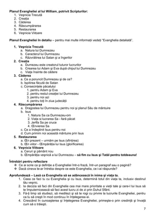 Planul Evangheliei al lui William, potrivit Scripturilor:
   1. Veşnicia Trecută
   2. Creaţia
   3. Căderea
   4. Răscumpărarea
   5. Restaurarea
   6. Veşnicia Viitoare

Planul Evangheliei în detaliu – pentru mai multe informaţii vedeţi “Evanghelia detaliată”.

   1. Veşnicia Trecută
       a. Natura lui Dumnezeu
       b. Caracterul lui Dumnezeu
       c. Răzvrătirea lui Satan şi a îngerilor
   2. Creaţia
       a. Dumezeu este creatorul tuturor lucrurilor
       b. Crearea lui Adam şi Eva după chipul lui Dumnezeu
       c. Viaţa înainte de cădere
   3. Căderea
       a. Ce a poruncit Dumnezeu şi de ce?
       b. Ispitirea făcută de Satan
       c. Consecinţele păcatului
            1. pentru Adam şi Eva
            2. pentru restul creaţiei lui Dumnezeu
            3. pentru noi azi
            4. pentru toţi în ziua judecăţii
   4. Răscumpărarea
       a. Dragostea lui Dumnezeu pentru noi şi planul Său de mântuire
       b. Isus
             1. Natura Sa ca Dumnezeu-om
             2. Viaţa si lucrarea Sa - fară păcat
             3. Jertfa Sa pe cruce
             4. Învierea Sa
       c. Ce a îndeplinit Isus pentru noi
       d. Cum primim noi această mântuire prin Isus
   5. Restaurarea
       a. În prezent – urmăm pe Isus (sfinţirea)
       b. În viitor - Împărăţia lui Isus (glorificarea)
   6. Veşnicia Viitoare
       a. Ceruri şi pământ nou
       b. Împărăţia veşnică a lui Dumnezeu – să fim cu Isus şi Tatăl pentru totdeauna!

Întrebări pentru reflectare
     Ce ai scrie ca şi definţie a Evangheliei într-o frază, într-un paragraf sau o pagină?
     Dacă cineva te-ar întreba despre ce este Evanghelia, ce i-ai răspunde?

Aprofundează – Lasă ca Evanghelia să se adâncească în inima şi viaţa ta.
     1. Ceea ce faci tu cu Evanghelia şi cu Isus, determină totul din viaţa ta, inclusiv destinul
        tău veşnic.
     2. Ia decizia să faci din Evanghelie cea mai mare prioritate a vieţii tale şi cere-I lui Isus să
        te împuternicească să faci acest lucru zi de zi prin Duhul Sfânt.
     3. Fă-ţi timp să studiezi, să meditezi şi să te rogi cu privire la lucrurile Evangheliei, pentru
        ca tu să creşti în mod continuu în înţelegerea ei.
     4. Crescând în cunoaşterea şi înţelegerea Evangheliei, primeşte-o prin credinţă şi învaţă
        cum să o trăieşti.
                                                                                                    7
 