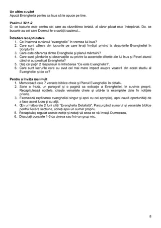 Un ultim cuvânt
Apucă Evanghelia pentru ca Isus să te apuce pe tine.

Psalmul 32:1-2
O, ce bucurie este pentru cei care au răzvrătirea iertată, al căror păcat este îndepărtat. Da, ce
bucurie au cei care Domnul le-a curățit cazierul...

Întrebări recapitulative
    1. Ce însemna cuvântul “evanghelie” în vremea lui Isus?
    2. Care sunt câteva din lucrurile pe care le-aţi învăţat privind la descrierile Evangheliei în
       Scriptură?
    3. Care este diferenţa dintre Evanghelie şi planul mântuirii?
    4. Care sunt gândurile şi observaţiile cu privire la accentele diferite ale lui Isus şi Pavel atunci
       când ei au predicat Evanghelia?
    5. Daţi cel puţin 2 răspunsuri la întrebarea “Ce este Evanghelia?”.
    6. Care sunt lucrurile care au avut cel mai mare impact asupra voastră din acest studiu al
       Evangheliei şi de ce?

Pentru a învăţa mai mult
  1. Memorează cele 7 versete biblice cheie şi Planul Evangheliei în detaliu.
  2. Scrie o frază, un paragraf şi o pagină ca exlicaţie a Evangheliei, în cuvinte proprii.
      Recapitulează notiţele, citeşte versetele cheie şi uită-te la exemplele date în notiţele
      primite.
  3. Exersează explicarea evangheliei singur şi apoi cu cei apropiaţi, apoi caută oportunităţi de
      a face acest lucru şi cu alţii.
  4. În următoarele 2 luni citiţi “Evanghelia Detaliată”. Parcurgând sumarul şi versetele biblice
      pentru fiecare secţiune, scrieţi apoi un sumar propriu.
  5. Recapitulaţi regulat aceste notiţe şi notaţi-vă ceea ce vă învaţă Dumnezeu.
  6. Discutaţi punctele 1-5 cu cineva sau într-un grup mic.




                                                                                                      8
 