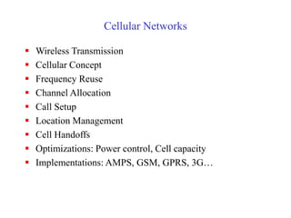 Cellular Networks
 Wireless Transmission
 Cellular Concept
 Frequency Reuse
 Channel Allocation
 Call Setup
 Location Management
 Cell Handoffs
 Optimizations: Power control, Cell capacity
 Implementations: AMPS, GSM, GPRS, 3G…
 
