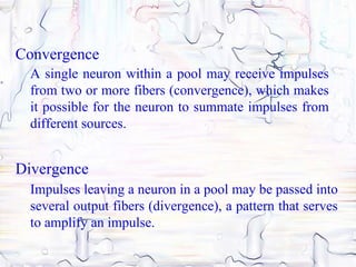 Convergence
  A single neuron within a pool may receive impulses
  from two or more fibers (convergence), which makes
  it possible for the neuron to summate impulses from
  different sources.


Divergence
  Impulses leaving a neuron in a pool may be passed into
  several output fibers (divergence), a pattern that serves
  to amplify an impulse.
 