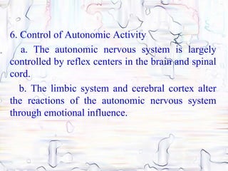 6. Control of Autonomic Activity
   a. The autonomic nervous system is largely
controlled by reflex centers in the brain and spinal
cord.
   b. The limbic system and cerebral cortex alter
the reactions of the autonomic nervous system
through emotional influence.
 