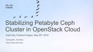 Yuming Ma , Architect
Cisco Cloud Services
Ceph Day, Portland Oregon, May 25th, 2016
Stabilizing Petabyte Ceph
Cluster in OpenStack Cloud
 
