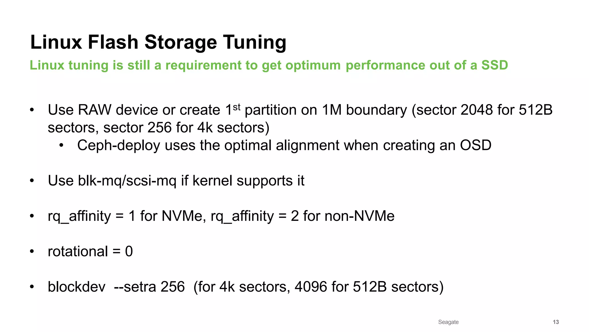 Seagate Confidential 13
• Use RAW device or create 1st partition on 1M boundary (sector 2048 for 512B
sectors, sector 256 for 4k sectors)
• Ceph-deploy uses the optimal alignment when creating an OSD
• Use blk-mq/scsi-mq if kernel supports it
• rq_affinity = 1 for NVMe, rq_affinity = 2 for non-NVMe
• rotational = 0
• blockdev --setra 256 (for 4k sectors, 4096 for 512B sectors)
Linux tuning is still a requirement to get optimum performance out of a SSD
Linux Flash Storage Tuning
 