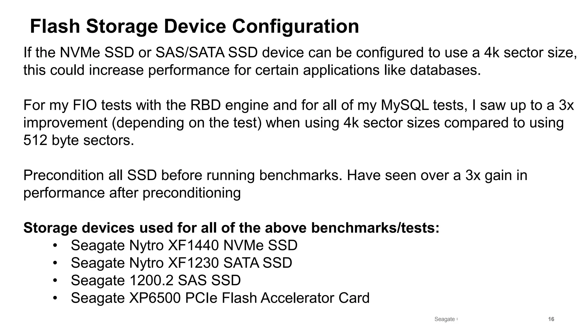 Seagate Confidential 16
Flash Storage Device Configuration
If the NVMe SSD or SAS/SATA SSD device can be configured to use a 4k sector size,
this could increase performance for certain applications like databases.
For my FIO tests with the RBD engine and for all of my MySQL tests, I saw up to a 3x
improvement (depending on the test) when using 4k sector sizes compared to using
512 byte sectors.
Precondition all SSD before running benchmarks. Have seen over a 3x gain in
performance after preconditioning
Storage devices used for all of the above benchmarks/tests:
• Seagate Nytro XF1440 NVMe SSD
• Seagate Nytro XF1230 SATA SSD
• Seagate 1200.2 SAS SSD
• Seagate XP6500 PCIe Flash Accelerator Card
 