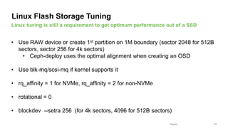 Seagate Confidential 13
• Use RAW device or create 1st partition on 1M boundary (sector 2048 for 512B
sectors, sector 256 for 4k sectors)
• Ceph-deploy uses the optimal alignment when creating an OSD
• Use blk-mq/scsi-mq if kernel supports it
• rq_affinity = 1 for NVMe, rq_affinity = 2 for non-NVMe
• rotational = 0
• blockdev --setra 256 (for 4k sectors, 4096 for 512B sectors)
Linux tuning is still a requirement to get optimum performance out of a SSD
Linux Flash Storage Tuning
 