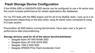 Seagate Confidential 16
Flash Storage Device Configuration
If the NVMe SSD or SAS/SATA SSD device can be configured to use a 4k sector size,
this could increase performance for certain applications like databases.
For my FIO tests with the RBD engine and for all of my MySQL tests, I saw up to a 3x
improvement (depending on the test) when using 4k sector sizes compared to using
512 byte sectors.
Precondition all SSD before running benchmarks. Have seen over a 3x gain in
performance after preconditioning
Storage devices used for all of the above benchmarks/tests:
• Seagate Nytro XF1440 NVMe SSD
• Seagate Nytro XF1230 SATA SSD
• Seagate 1200.2 SAS SSD
• Seagate XP6500 PCIe Flash Accelerator Card
 