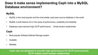 Seagate Confidential 8
MySQL
• MySQL is the most popular and the most widely used open-source database in the world
• MySQL is both feature rich in the areas of performance, scalability and reliability
• Database users demand high OLTP performance - Small random reads/writes
Ceph
• Most popular Software Defined Storage system
• Scalable
• Reliable
Does it make sense implementing Ceph into a MySQL
Database environment?
Ceph was not designed to provide high performance for OLTP environments
OLTP entails small random reads/writes
 
