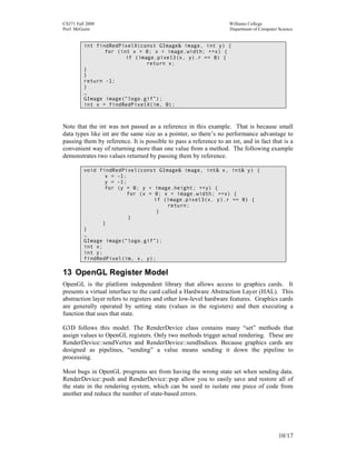 CS371 Fall 2008
Prof. McGuire

Williams College
Department of Computer Science

int findRedPixelX(const GImage& image, int y) {
for (int x = 0; x < image.width; ++x) {
if (image.pixel3(x, y).r == 0) {
return x;
}
}
return -1;
}
…
GImage image(“logo.gif”);
int x = findRedPixelX(im, 0);

Note that the int was not passed as a reference in this example. That is because small
data types like int are the same size as a pointer, so there’s no performance advantage to
passing them by reference. It is possible to pass a reference to an int, and in fact that is a
convenient way of returning more than one value from a method. The following example
demonstrates two values returned by passing them by reference.
void findRedPixel(const GImage& image, int& x, int& y) {
x = -1;
y = -1;
for (y = 0; y < image.height; ++y) {
for (x = 0; x < image.width; ++x) {
if (image.pixel3(x, y).r == 0) {
return;
}
}
}
}
…
GImage image(“logo.gif”);
int x;
int y;
findRedPixel(im, x, y);

13 OpenGL Register Model
OpenGL is the platform independent library that allows access to graphics cards. It
presents a virtual interface to the card called a Hardware Abstraction Layer (HAL). This
abstraction layer refers to registers and other low-level hardware features. Graphics cards
are generally operated by setting state (values in the registers) and then executing a
function that uses that state.
G3D follows this model. The RenderDevice class contains many “set” methods that
assign values to OpenGL registers. Only two methods trigger actual rendering. These are
RenderDevice::sendVertex and RenderDevice::sendIndices. Because graphics cards are
designed as pipelines, “sending” a value means sending it down the pipeline to
processing.
Most bugs in OpenGL programs are from having the wrong state set when sending data.
RenderDevice::push and RenderDevice::pop allow you to easily save and restore all of
the state in the rendering system, which can be used to isolate one piece of code from
another and reduce the number of state-based errors.

10/17

 