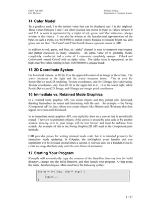 CS371 Fall 2008
Prof. McGuire

Williams College
Department of Computer Science

14 Color Model
To a graphics card, 0 is the darkest value that can be displayed and 1 is the brightest.
These values between 0 and 1 are often rescaled and stored in bytes as values between 0
and 255. A color is represented by a triplet of red, green, and blue intensities (always
written in that order). It can also be written as the hexadecimal representation of the
bytes in such a triple, e.g. 0xFF8800 is redish yellow because it contains bright red, dim
green, and no blue. The Color3 and Color3uint8 classes represent colors in G3D.
In addition to red, green, and blue, an “alpha” channel is used to represent translucency
and partial occlusion in many situations. An alpha value of 0 generally means
completely translucent and a value of 1 represents completely opaque. Color4 and
Color4uint8 extend Color3 with an alpha value. The alpha value is represented as the
high-order bits when writing in hex: 0xFF000000 is opaque black.

15 2D Coordinate System
For historical reasons, in 2D (0, 0) is the upper-left corner of an image or the screen. The
x-axis increases to the right and the y-axis increases down. This is used for
RenderDevice push2D rendering, Texture coordinates, and for GImage pixel addressing.
Texture coordinates vary from (0, 0) in the upper-left to (1, 1) in the lower right, while
RenderDevice push2D, Image, and GImage use integer pixel coordinates.

16 Immediate vs. Retained Mode Graphics
In a retained mode graphics API, you create objects and they persist until destroyed,
drawing themselves on screen and interacting with the user. An example is the Swing
JComponent API in Java, where you create objects like JButton and JTextArea that then
appear on screen until dismissed.
In an immediate mode graphics API, you explicitly draw on a canvas that is periodically
erased. There are no persistent objects; if the canvas is erased by your code or by another
window drawing over it, your image will be lost forever and must be redrawn from
scratch. An example of this is the Swing Graphics2D API used in the Component.paint
methods.
G3D provides pieces for writing retained mode code, but it is intended primarily for
immediate mode rendering. In GApplet, the onGraphics event handler that you
implement will be invoked several times a second. It will use calls on a RenderDevice to
create an image that lasts only until the next frame of animation.

17 Starting Your Program
iCompile will automatically copy the contents of the data-files directory into the build
directory, change into the build directory, and then launch your program. At that point,
the main() function begins. Main must have the following syntax:
int main(int argc, char** argv) {
…
return …;
}

11/17

 