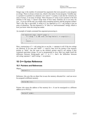 CS371 Fall 2008
Prof. McGuire

Williams College
Department of Computer Science

Integer argc is the number of command line arguments that were passed to your program
as strings. There is always at least one, which is the name of your program. Variable argv
is a pointer to a pointer to a character. In C (not C++) syntax, it can also be viewed as an
array of arrays, or an array of strings. That’s because a C array is just a pointer to the first
element in the array. C doesn’t keep track of how many elements are in an array for
you…if you go off the end, you simply start corrupting memory and the program crashes!
That’s why argc is provided. A string in C (as opposed to a C++ std::string) is just an
array of characters. The last character is ‘0’ (this is a “null-terminated” string), which is
how you know when the string has ended.
An example of simple command line argument processing is:
int main(int argc, char** argv) {
if ((argc > 1) && (std::string(“hello”) == argv[1])) {
…
}
return …;
}

Here, constructing a C++ std::string lets us use the == operator to tell if the two strings
are identical. If we just said “hello” == argv[1], then we’d be testing if the memory
pointer to “hello” was the same as the memory pointer argv[1], not asking if they
contained equivalent strings. If you’ve programmed in Java, then you might recall the
difference between String.equals and ==; in C++, that’s the difference between
std::string::operator== and C-string == on pointers.

18 C++ Syntax Reference
18.1 Pointers and References
Object:
Vector3 v;

Reference: this acts like an object but re-uses the memory allocated for v and can never
be assigned to different memory.
Vector3& r(v);

Pointer: this stores the address of the memory for v. It can be reassigned to a different
address (or to NULL).
Vector3* p(&v);

12/17

 