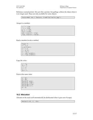 CS371 Fall 2008
Prof. McGuire

Williams College
Department of Computer Science

Reference counted pointer: this acts like a pointer, but garbage collects the object when it
is no longer used. These are only available for some objects:
TextureRef tex = Texture::fromFile(“hello.jpg”);

Assign to a member:
v.x = 1.0f;
r.x = 3.0f;
p->x = 7.0f;
*p.x = 8.0f;
tex->invertY = true;
*tex.invertY = false;

Read a member/invoke a method
float f;
f = v.y;
v.unitize();
f = r.y;
f = p->y;
f = *p.y;
f = tex->width();
f = *tex.width();

Copy the value:
v = *p;
*p = v;
r = v;
v = r;
*p = r;

Point at the same value:
p = &r;
p = &v;
Vector3*
Vector3*
Vector3&
Vector3&
q = p;

q(p);
s(&r);
z(*p);
c(r);

18.2 Allocation
Allocate on the stack (will automatically be deallocated when it goes out of scope):
Vector3 v(5, 2, -15);

13/17

 