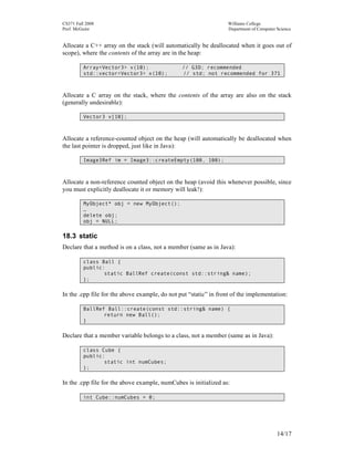 CS371 Fall 2008
Prof. McGuire

Williams College
Department of Computer Science

Allocate a C++ array on the stack (will automatically be deallocated when it goes out of
scope), where the contents of the array are in the heap:
Array<Vector3> v(10);
std::vector<Vector3> x(10);

// G3D; recommended
// std; not recommended for 371

Allocate a C array on the stack, where the contents of the array are also on the stack
(generally undesirable):
Vector3 v[10];

Allocate a reference-counted object on the heap (will automatically be deallocated when
the last pointer is dropped, just like in Java):
Image3Ref im = Image3::createEmpty(100, 100);

Allocate a non-reference counted object on the heap (avoid this whenever possible, since
you must explicitly deallocate it or memory will leak!):
MyObject* obj = new MyObject();
…
delete obj;
obj = NULL;

18.3 static
Declare that a method is on a class, not a member (same as in Java):
class Ball {
public:
static BallRef create(const std::string& name);
};

In the .cpp file for the above example, do not put “static” in front of the implementation:
BallRef Ball::create(const std::string& name) {
return new Ball();
}

Declare that a member variable belongs to a class, not a member (same as in Java):
class Cube {
public:
static int numCubes;
};

In the .cpp file for the above example, numCubes is initialized as:
int Cube::numCubes = 0;

14/17

 
