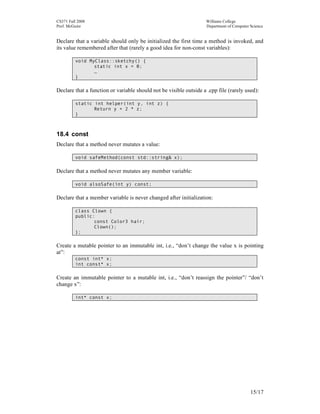 CS371 Fall 2008
Prof. McGuire

Williams College
Department of Computer Science

Declare that a variable should only be initialized the first time a method is invoked, and
its value remembered after that (rarely a good idea for non-const variables):
void MyClass::sketchy() {
static int x = 0;
…
}

Declare that a function or variable should not be visible outside a .cpp file (rarely used):
static int helper(int y, int z) {
Return y + 2 * z;
}

18.4 const
Declare that a method never mutates a value:
void safeMethod(const std::string& x);

Declare that a method never mutates any member variable:
void alsoSafe(int y) const;

Declare that a member variable is never changed after initialization:
class Clown {
public:
const Color3 hair;
Clown();
};

Create a mutable pointer to an immutable int, i.e., “don’t change the value x is pointing
at”:
const int* x;
int const* x;

Create an immutable pointer to a mutable int, i.e., “don’t reassign the pointer”/ “don’t
change x”:
int* const x;

15/17

 