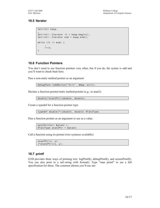 CS371 Fall 2008
Prof. McGuire

Williams College
Department of Computer Science

18.5 Iterator
Set<int> keep;
…
Set<int>::Iterator it = keep.begin();
Set<int>::Iterator end = keep.end();
while (it != end) {
…
++it;
}

18.6 Function Pointers
You don’t need to use function pointers very often, but if you do, the syntax is odd and
you’ll want to check back here.
Pass a non-static method pointer as an argument:
debugPane->addButton(“Exit”, &App::exit);

Declare a function pointer/static method pointer (e.g., to atan2):
double(*atan2Ptr)(double, double);

Create a typedef for a function pointer type:
typedef double(*)(double, double) ATan2Type;

Pass a function pointer as an argument or use as a value:
passPointer( &atan2 );
ATan2Type atan2Ptr = &atan2;

Call a function using its pointer (two syntaxes available):
atan2Ptr(x, y);
(*atan2Ptr)(x, y);

18.7 printf
G3D provides three ways of printing text: logPrintf(), debugPrintf(), and screenPrintf().
You can also print to a std::string with format(). Type “man printf” to see a full
specification for these. The common idioms you’ll use are:

16/17

 