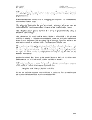 CS371 Fall 2008
Prof. McGuire

Williams College
Department of Computer Science

G3D creates a log.txt file every time your program is run. This contains information that
is useful in debugging, including the last assertion message and a list of all files that your
program accessed.
G3D provides several routines to aid in debugging your programs. The names of these
routines all begin with “debug”.
The debugPrintf function is like printf except that it disappears when you make an
optimized build of your program and works in a useful way on all operating systems.
The debugBreak macro pauses execution. It is a way of programmatically setting a
breakpoint for the debugger.
The debugAssert and debugAssertM macros execute a debugBreak if the specified
condition is not true. A command-line prompt then allows you to see more information
about the error and choose how you would like to continue. Sometimes you want an
assertion to remain in an optimized build. Use alwaysAssertM in that case.
Three routines output debugging text. screenPrintf displays information directly on your
3D window. It is most useful for debugging interactive programs that continuously
rendering. debugPrintf prints to the xterm that created your program. logPrintf prints to
the log.txt file, which is useful if your program is crashing in a way that takes out the
xterm (or the computer).
Later in the semester when using OpenGL in more advanced ways, the getOpenGLState
function allows you to see the current values of the OpenGL registers.
G3D makes it really easy to create GUI controls to adjust parameters in your program,
which can be very helpful for debugging. Commands like:
debugPane->addCheckBox(“Visible”, &visible);
let you map variables from your program directly to controls on the screen so that you
can try many variations without recompiling your program.

4/17

 