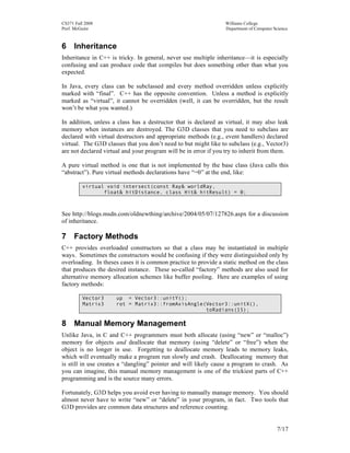 CS371 Fall 2008
Prof. McGuire

Williams College
Department of Computer Science

6 Inheritance
Inheritance in C++ is tricky. In general, never use multiple inheritance—it is especially
confusing and can produce code that compiles but does something other than what you
expected.
In Java, every class can be subclassed and every method overridden unless explicitly
marked with “final”. C++ has the opposite convention. Unless a method is explicitly
marked as “virtual”, it cannot be overridden (well, it can be overridden, but the result
won’t be what you wanted.)
In addition, unless a class has a destructor that is declared as virtual, it may also leak
memory when instances are destroyed. The G3D classes that you need to subclass are
declared with virtual destructors and appropriate methods (e.g., event handlers) declared
virtual. The G3D classes that you don’t need to but might like to subclass (e.g., Vector3)
are not declared virtual and your program will be in error if you try to inherit from them.
A pure virtual method is one that is not implemented by the base class (Java calls this
“abstract”). Pure virtual methods declarations have “=0” at the end, like:
virtual void intersect(const Ray& worldRay,
float& hitDistance, class Hit& hitResult) = 0;

See http://blogs.msdn.com/oldnewthing/archive/2004/05/07/127826.aspx for a discussion
of inheritance.

7 Factory Methods
C++ provides overloaded constructors so that a class may be instantiated in multiple
ways. Sometimes the constructors would be confusing if they were distinguished only by
overloading. In theses cases it is common practice to provide a static method on the class
that produces the desired instance. These so-called “factory” methods are also used for
alternative memory allocation schemes like buffer pooling. Here are examples of using
factory methods:
Vector3
Matrix3

up = Vector3::unitY();
rot = Matrix3::fromAxisAngle(Vector3::unitX(),
toRadians(15);

8 Manual Memory Management
Unlike Java, in C and C++ programmers must both allocate (using “new” or “malloc”)
memory for objects and deallocate that memory (using “delete” or “free”) when the
object is no longer in use. Forgetting to deallocate memory leads to memory leaks,
which will eventually make a program run slowly and crash. Deallocating memory that
is still in use creates a “dangling” pointer and will likely cause a program to crash. As
you can imagine, this manual memory management is one of the trickiest parts of C++
programming and is the source many errors.
Fortunately, G3D helps you avoid ever having to manually manage memory. You should
almost never have to write “new” or “delete” in your program, in fact. Two tools that
G3D provides are common data structures and reference counting.
7/17

 