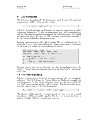 CS371 Fall 2008
Prof. McGuire

Williams College
Department of Computer Science

9 Data Structures
The G3D Array, Queue, Set, and Table data structures are all dynamic. This means that
you just declare variables of these types, for example,
Array<int>

myIntegerArray;

and G3D will handle allocating and deallocating the underlying memory that is used to
represent the data structure. C++ also provides a standard library with arrays and queues,
and the C language provides built-in arrays (like Java’s built-in arrays). You should
generally not use those in this class. The G3D versions are better optimized for graphics,
are more platform independent, and are easier to use.
For string processing, use the built-in std::string class. This can be initialized from a Cstring (char*), but is a class with useful methods. To convert std::string to C-string, use
the std::string::c_str method. An example of using std::string is:
std::string name = “McGuire”;
debugPrintf(“Length: %dn”, name.size());
debugPrintf(“Value: ”%s”n”), name.c_str();
if (name == “Murtagh”) {
debugPrintf(“username = tomn”);
} else {
name += “ – Username Unknown!”);
}

Note that words in quotes are not strings; they are values that can become strings. So
“hello” + “ there” does not concatenate strings, but std::string(“hello”) + std::string(“
there”) does.

10 Reference Counting
Reference counting is a form of automatic memory management (also known as garbage
collection). Most G3D classes, like Texture, GFont, and Shader, are managed with
reference counting. For these classes, declare your instance to be the corresponding “ref”
type (“ref” means reference, another word for pointer). Use the appropriate factory
method to create an instance of this class. For example:
TextureRef tex = Texture::fromFile(“apple.jpg”);

The ref classes act like regular C++ pointers in almost every way. They can be shared
(aliased), set to NULL, and tested for equality. Use the -> or * syntax to dereference a
pointer. Testing for NULL has a special syntax. Examples:

8/17

 