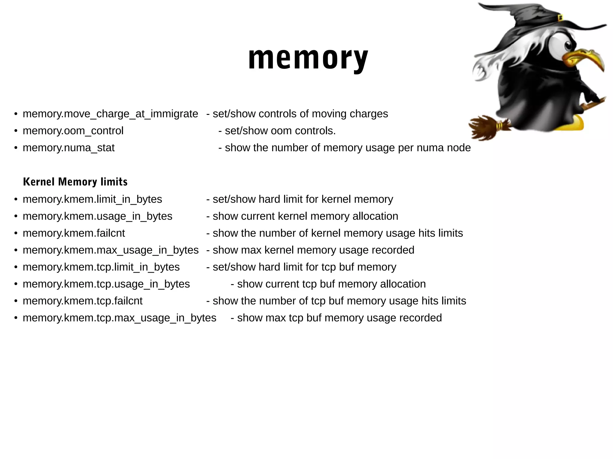 memory
● memory.move_charge_at_immigrate - set/show controls of moving charges
●
memory.oom_control - set/show oom controls.
●
memory.numa_stat - show the number of memory usage per numa node
Kernel Memory limits
● memory.kmem.limit_in_bytes - set/show hard limit for kernel memory
●
memory.kmem.usage_in_bytes - show current kernel memory allocation
●
memory.kmem.failcnt - show the number of kernel memory usage hits limits
● memory.kmem.max_usage_in_bytes - show max kernel memory usage recorded
●
memory.kmem.tcp.limit_in_bytes - set/show hard limit for tcp buf memory
●
memory.kmem.tcp.usage_in_bytes - show current tcp buf memory allocation
● memory.kmem.tcp.failcnt - show the number of tcp buf memory usage hits limits
●
memory.kmem.tcp.max_usage_in_bytes - show max tcp buf memory usage recorded
 