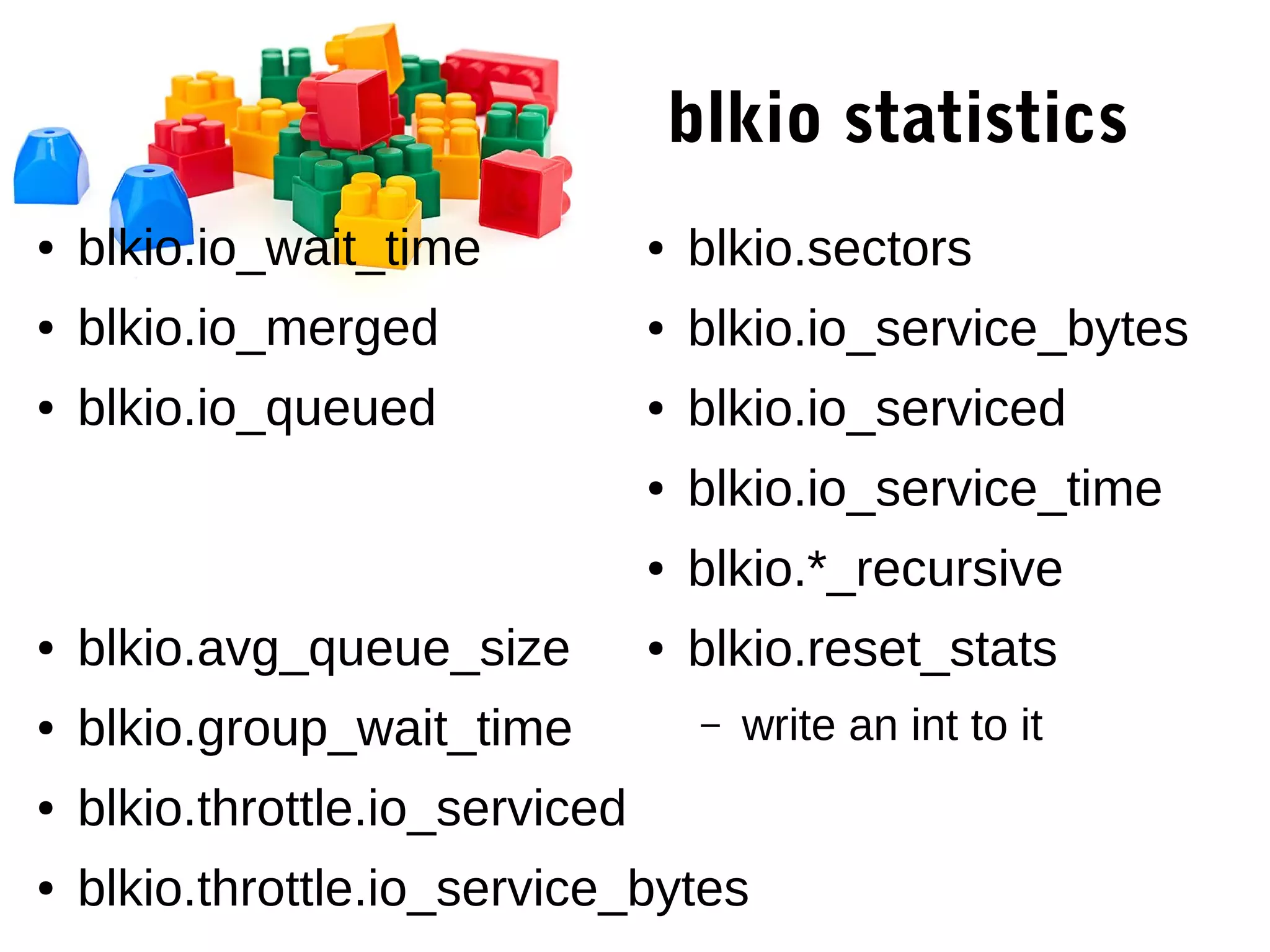 blkio statistics
● blkio.io_wait_time
● blkio.io_merged
● blkio.io_queued
● blkio.avg_queue_size
● blkio.group_wait_time
● blkio.throttle.io_serviced
● blkio.throttle.io_service_bytes
● blkio.sectors
● blkio.io_service_bytes
● blkio.io_serviced
● blkio.io_service_time
● blkio.*_recursive
● blkio.reset_stats
– write an int to it
 