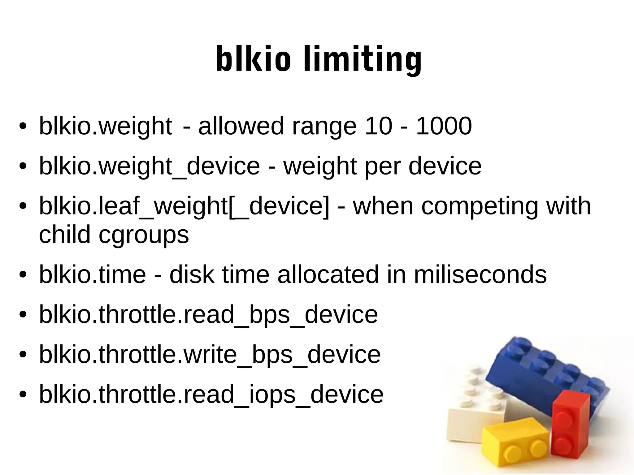 blkio limiting
● blkio.weight - allowed range 10 - 1000
● blkio.weight_device - weight per device
● blkio.leaf_weight[_device] - when competing with
child cgroups
● blkio.time - disk time allocated in miliseconds
● blkio.throttle.read_bps_device
● blkio.throttle.write_bps_device
● blkio.throttle.read_iops_device
 