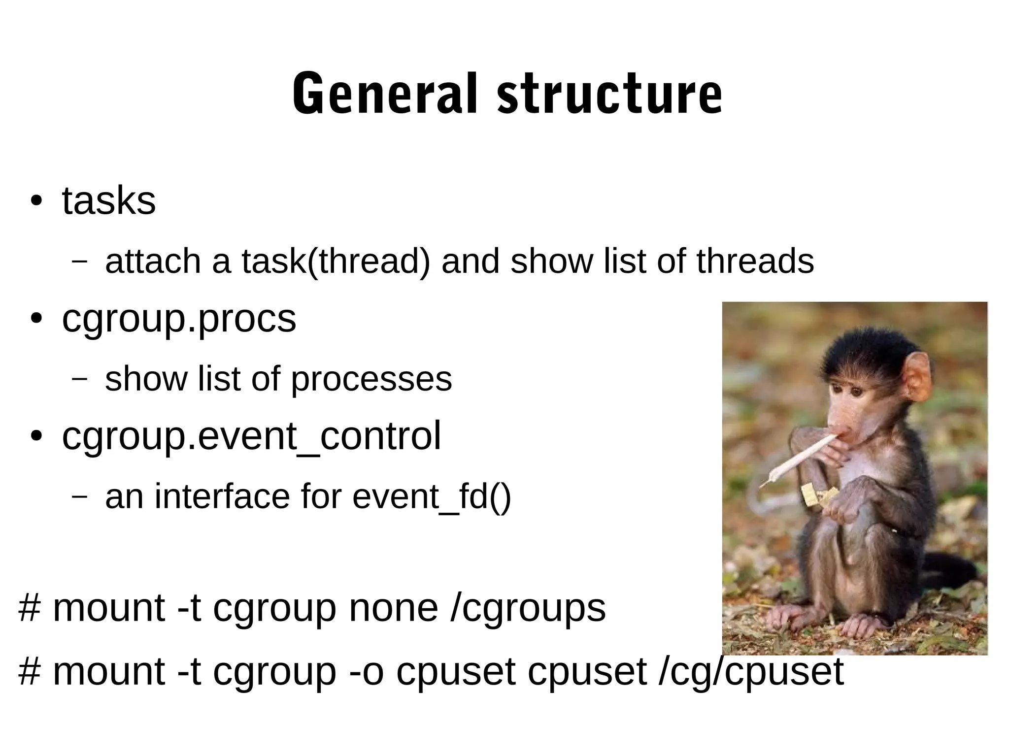 General structure
● tasks
– attach a task(thread) and show list of threads
● cgroup.procs
– show list of processes
● cgroup.event_control
– an interface for event_fd()
# mount -t cgroup none /cgroups
# mount -t cgroup -o cpuset cpuset /cg/cpuset
 