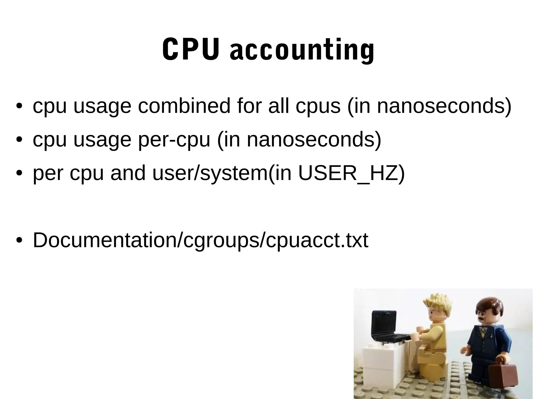 CPU accounting
● cpu usage combined for all cpus (in nanoseconds)
● cpu usage per-cpu (in nanoseconds)
● per cpu and user/system(in USER_HZ)
● Documentation/cgroups/cpuacct.txt
 