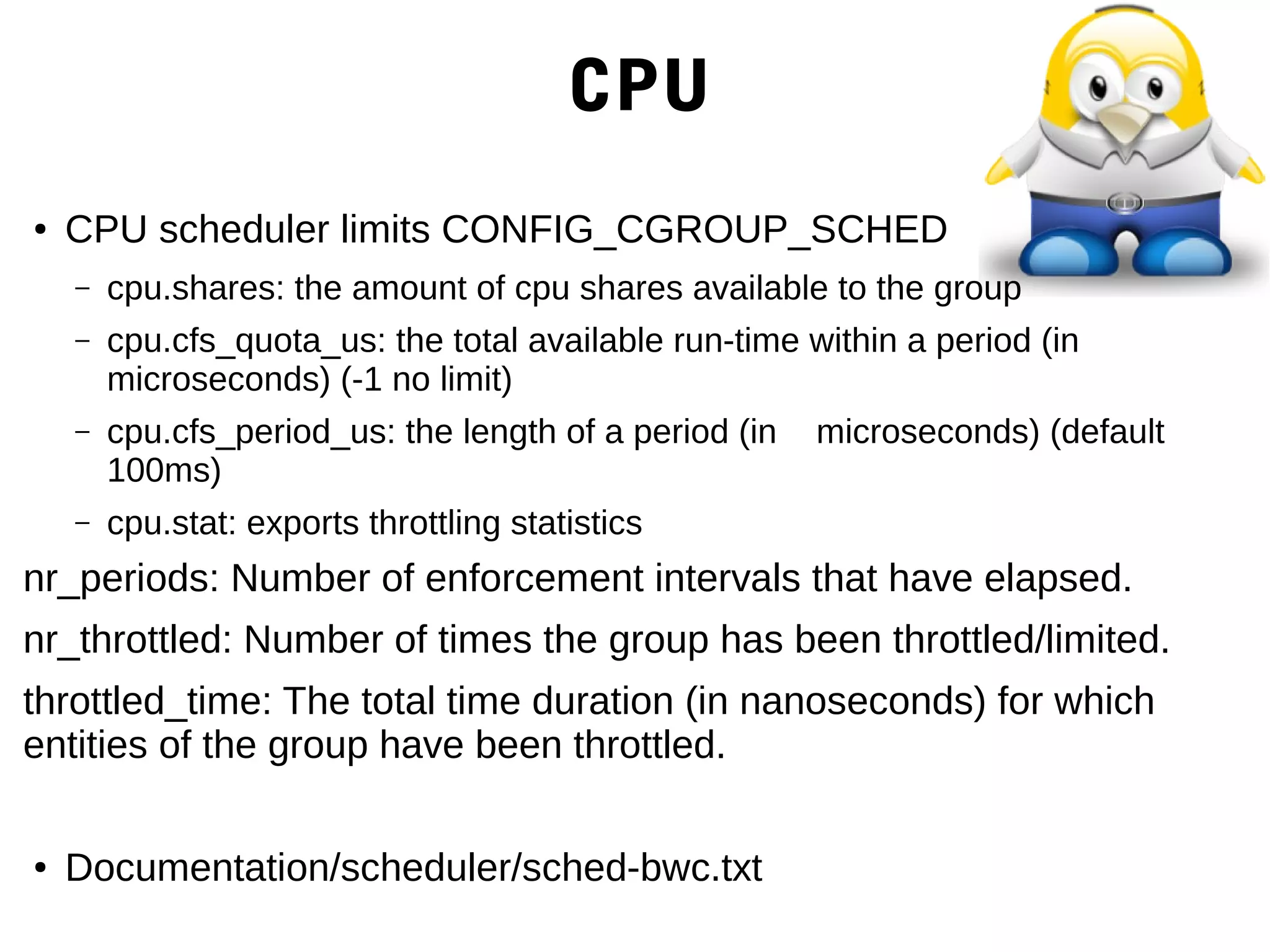 CPU
● CPU scheduler limits CONFIG_CGROUP_SCHED
– cpu.shares: the amount of cpu shares available to the group
– cpu.cfs_quota_us: the total available run-time within a period (in
microseconds) (-1 no limit)
– cpu.cfs_period_us: the length of a period (in microseconds) (default
100ms)
– cpu.stat: exports throttling statistics
nr_periods: Number of enforcement intervals that have elapsed.
nr_throttled: Number of times the group has been throttled/limited.
throttled_time: The total time duration (in nanoseconds) for which
entities of the group have been throttled.
● Documentation/scheduler/sched-bwc.txt
 