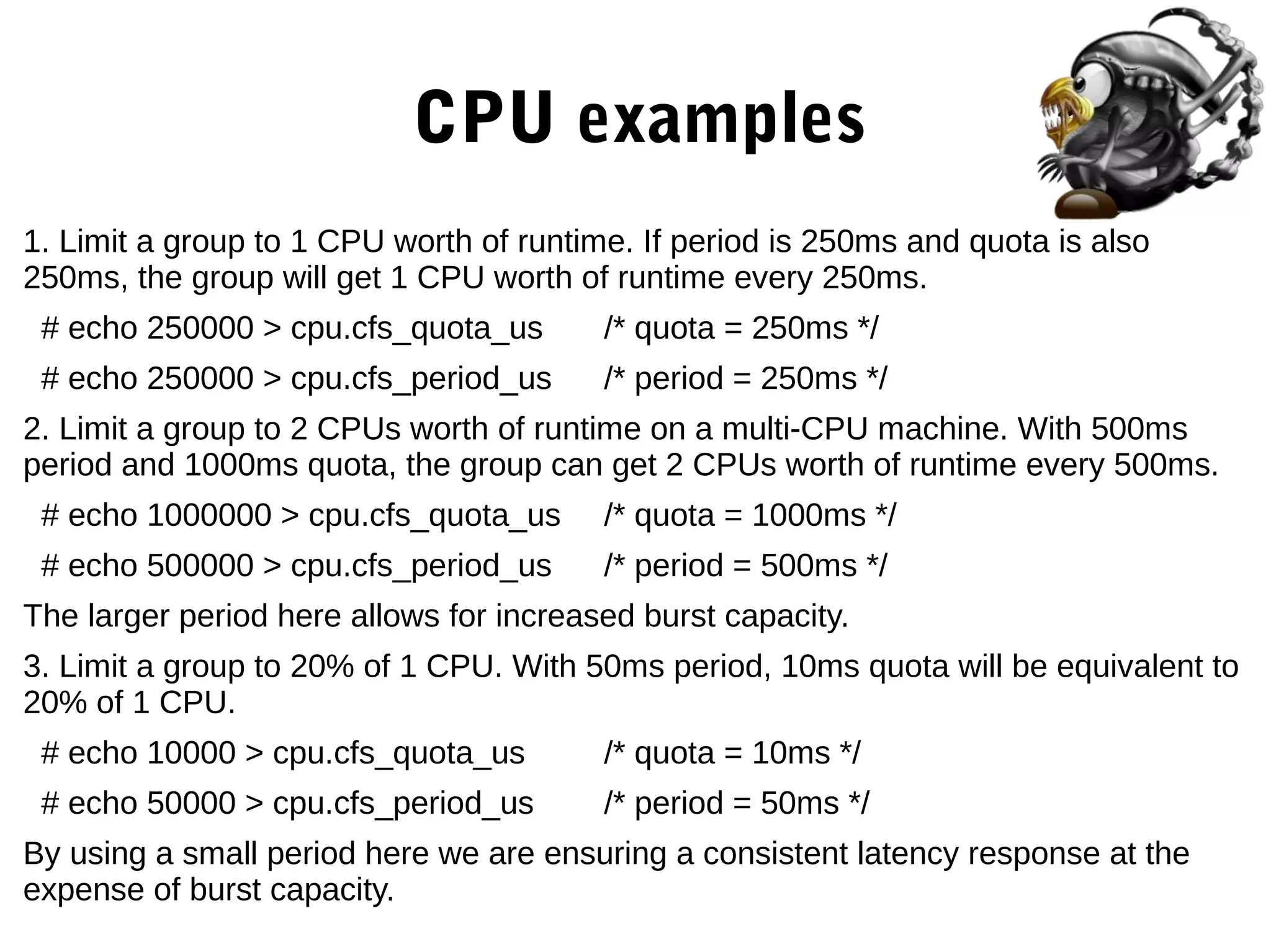 CPU examples
1. Limit a group to 1 CPU worth of runtime. If period is 250ms and quota is also
250ms, the group will get 1 CPU worth of runtime every 250ms.
# echo 250000 > cpu.cfs_quota_us /* quota = 250ms */
# echo 250000 > cpu.cfs_period_us /* period = 250ms */
2. Limit a group to 2 CPUs worth of runtime on a multi-CPU machine. With 500ms
period and 1000ms quota, the group can get 2 CPUs worth of runtime every 500ms.
# echo 1000000 > cpu.cfs_quota_us /* quota = 1000ms */
# echo 500000 > cpu.cfs_period_us /* period = 500ms */
The larger period here allows for increased burst capacity.
3. Limit a group to 20% of 1 CPU. With 50ms period, 10ms quota will be equivalent to
20% of 1 CPU.
# echo 10000 > cpu.cfs_quota_us /* quota = 10ms */
# echo 50000 > cpu.cfs_period_us /* period = 50ms */
By using a small period here we are ensuring a consistent latency response at the
expense of burst capacity.
 