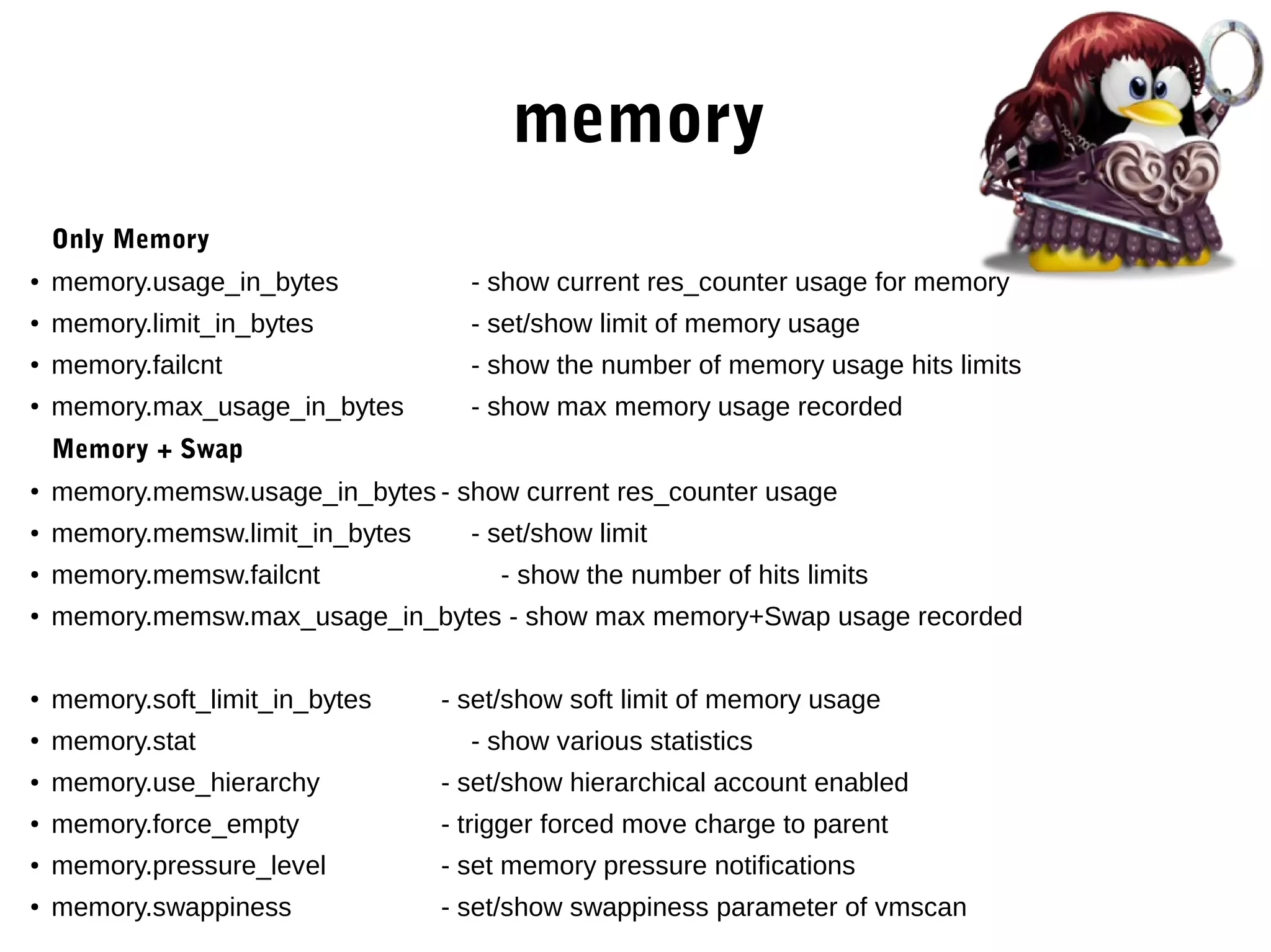 memory
Only Memory
●
memory.usage_in_bytes - show current res_counter usage for memory
●
memory.limit_in_bytes - set/show limit of memory usage
● memory.failcnt - show the number of memory usage hits limits
●
memory.max_usage_in_bytes - show max memory usage recorded
Memory + Swap
●
memory.memsw.usage_in_bytes - show current res_counter usage
● memory.memsw.limit_in_bytes - set/show limit
●
memory.memsw.failcnt - show the number of hits limits
●
memory.memsw.max_usage_in_bytes - show max memory+Swap usage recorded
●
memory.soft_limit_in_bytes - set/show soft limit of memory usage
●
memory.stat - show various statistics
● memory.use_hierarchy - set/show hierarchical account enabled
●
memory.force_empty - trigger forced move charge to parent
● memory.pressure_level - set memory pressure notifications
● memory.swappiness - set/show swappiness parameter of vmscan
 