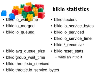 blkio statistics
● blkio.io_wait_time
● blkio.io_merged
● blkio.io_queued
● blkio.avg_queue_size
● blkio.group_wait_time
● blkio.throttle.io_serviced
● blkio.throttle.io_service_bytes
● blkio.sectors
● blkio.io_service_bytes
● blkio.io_serviced
● blkio.io_service_time
● blkio.*_recursive
● blkio.reset_stats
– write an int to it
 