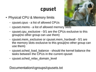 cpuset
● Physical CPU & Memory limits
– cpuset.cpus - a list of allowed CPUs
– cpuset.mems - a list of allowed memory slots
– cpuset.cpu_exclusive - 0/1 are the CPUs exclusive to this
group(no other group can use them)
– cpuset.mem_exclusive or cpuset.mem_hardwall - 0/1 are
the memory slots exclusive to this group(no other group can
use them)
– cpuset.sched_load_balance - should the kernel balance the
tasks between the CPUs in the current cpuset
– cpuset.sched_relax_domain_level
Documentation/cgroups/cpusets.txt
 