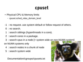 cpuset
● Physical CPU & Memory limits
– cpuset.sched_relax_domain_level
-1 : no request. use system default or follow request of others.
0 : no search.
1 : search siblings (hyperthreads in a core).
2 : search cores in a package.
3 : search cpus in a node [= system wide on non-NUMA system]
on NUMA systems only
4 : search nodes in a chunk of node
5 : search system wide
Documentation/cgroups/cpusets.txt
 
