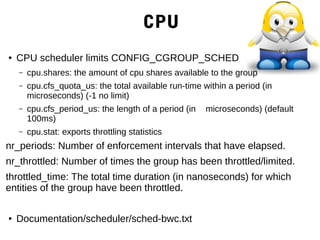 CPU
● CPU scheduler limits CONFIG_CGROUP_SCHED
– cpu.shares: the amount of cpu shares available to the group
– cpu.cfs_quota_us: the total available run-time within a period (in
microseconds) (-1 no limit)
– cpu.cfs_period_us: the length of a period (in microseconds) (default
100ms)
– cpu.stat: exports throttling statistics
nr_periods: Number of enforcement intervals that have elapsed.
nr_throttled: Number of times the group has been throttled/limited.
throttled_time: The total time duration (in nanoseconds) for which
entities of the group have been throttled.
● Documentation/scheduler/sched-bwc.txt
 
