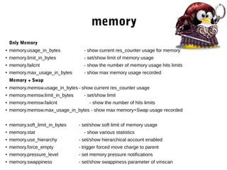 memory
Only Memory
●
memory.usage_in_bytes - show current res_counter usage for memory
●
memory.limit_in_bytes - set/show limit of memory usage
● memory.failcnt - show the number of memory usage hits limits
●
memory.max_usage_in_bytes - show max memory usage recorded
Memory + Swap
●
memory.memsw.usage_in_bytes - show current res_counter usage
● memory.memsw.limit_in_bytes - set/show limit
●
memory.memsw.failcnt - show the number of hits limits
●
memory.memsw.max_usage_in_bytes - show max memory+Swap usage recorded
●
memory.soft_limit_in_bytes - set/show soft limit of memory usage
●
memory.stat - show various statistics
● memory.use_hierarchy - set/show hierarchical account enabled
●
memory.force_empty - trigger forced move charge to parent
● memory.pressure_level - set memory pressure notifications
● memory.swappiness - set/show swappiness parameter of vmscan
 