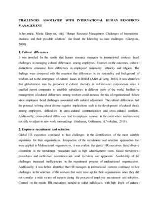 CHALLENGES ASSOCIATED WITH INTERNATIONAL HUMAN RESOURCES
MANAGEMENT
In her article, Mariia Glazyrina, titled ‘Human Resource Management Challenges of International
Business and their possible solutions’ she found the following as main challenges (Glazyrina,
2020).
1. Cultural differences
It was unveiled by the results that human resource managers in international contexts faced
challenges in managing cultural differences among employees. Founded on the outcomes, cultural
distinctions emanated from differences in employees' nationality, ethnicity and religion. The
findings were compared with the assertion that differences in the nationality and background of
workers led to the emergence of cultural issues in IHRM (Adler & Leng, 2014). It was identified
that globalization was the precursor to cultural diversity in multinational corporations since it
enabled parent companies to establish subsidiaries in different parts of the world. Ineffective
management of cultural differences among workers could increase the risk of organisational failure
since employees faced challenges associated with cultural adjustment. The cultural differences had
the potential to bring about diverse negative implications such as the development of cultural shock
among employees, difficulties in cross-cultural communication and cross-cultural conflicts.
Additionally, cross-cultural differences lead to employee turnover in the event where workers were
not able to adjust to new work surroundings (Andresen, Goldmann, & Volodina, 2018).
2. Employee recruitment and selection
Global HR executives continued to face challenges in the identification of the most suitable
expatriates for their organisations. Irrespective of the recruitment and selection approaches that
were applied in Multinational organisations, it was evident that global HR executives faced diverse
constraints in the recruitment procedure such as high advertisement costs, biased recruitment
procedures and ineffective communication amid recruiters and applicants. Availability of the
challenges increased inefficiencies in the recruitment process of multinational organisations.
Additionally, it was further identified that HR managers in international contexts continued to face
challenges in the selection of the workers that were most apt for their organisations since they did
not consider a wide variety of aspects during the process of employee recruitment and selection.
Centred on the results HR executives needed to select individuals with high levels of cultural
 