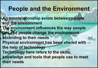 An interrelationship exists between people
and the environment
The environment influences the way people
live and people change the environment
according to their needs
Physical environment has been altered with
the help of technology
Technology here refers to the skills,
knowledge and tools that people use to meet
their needs
People and the Environment
 