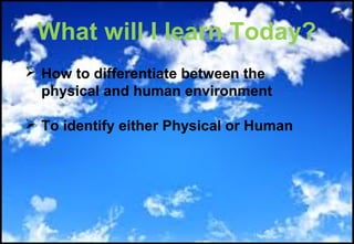 What will I learn Today?
 How to differentiate between the
physical and human environment
 To identify either Physical or Human
 