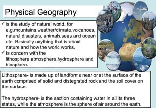 is the study of natural world. for
e.g.mountains,weather/climate,volcanoes,
natural disasters, animals,seas and ocean
etc. Basically anything that is about
nature and how the world works.
Is concern with the
lithosphere,atmosphere,hydrosphere and
biosphere.
Physical GeographyPhysical Geography
Lithosphere- is made up of landforms near or at the surface of the
earth comprised of solid and distegrated rock and the soil cover on
the surface.
The hydrosphere- is the section containing water in all its three
states, while the atmosphere is the sphere of air around the earth.
 
