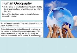 Human Geography
 Is the study of how the humans have affected by
the environment and why civilizations are where
they are.
 Is the study of how the humans have affected by
the environment and why civilizations are where
they are.
Some of the dominant areas of study in human
geography include:
Some of the dominant areas of study in human
geography include:
Social Geography:study of the earth in relation to the
social activities of man.
Social Geography:study of the earth in relation to the
social activities of man.
Cultural Geography:study of the earth in relation to
the cultural activities of man,that is,his mode of living
and achievements as they are influenced by the
physical environment.this is related to anthropology.
Cultural Geography:study of the earth in relation to
the cultural activities of man,that is,his mode of living
and achievements as they are influenced by the
physical environment.this is related to anthropology.
 
