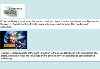 Economic Geography:study of the earth in relation to the productive activities of man.The earth is
the source of wealth,such as forests,mines,soils,waters,and fisheries.This overlaps with
economics.
Economic Geography:study of the earth in relation to the productive activities of man.The earth is
the source of wealth,such as forests,mines,soils,waters,and fisheries.This overlaps with
economics.
 