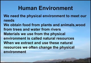 Human Environment
We need the physical environment to meet our
needs
We obtain food from plants and animals,wood
from trees and water from rivers
Materials we use from the physical
environment is called natural resources
When we extract and use these natural
resources we often change the physical
environment
 