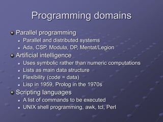 Programming domains
Parallel programming
 Parallel and distributed systems
 Ada, CSP, Modula, DP, Mentat/Legion
Artificial intelligence
 Uses symbolic rather than numeric computations
 Lists as main data structure
 Flexibility (code = data)
 Lisp in 1959, Prolog in the 1970s
Scripting languages
 A list of commands to be executed
 UNIX shell programming, awk, tcl, Perl
 