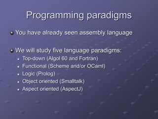 Programming paradigms
You have already seen assembly language
We will study five language paradigms:
 Top-down (Algol 60 and Fortran)
 Functional (Scheme and/or OCaml)
 Logic (Prolog)
 Object oriented (Smalltalk)
 Aspect oriented (AspectJ)
 
