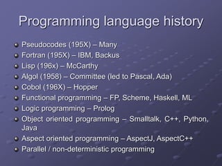 Programming language history
Pseudocodes (195X) – Many
Fortran (195X) – IBM, Backus
Lisp (196x) – McCarthy
Algol (1958) – Committee (led to Pascal, Ada)
Cobol (196X) – Hopper
Functional programming – FP, Scheme, Haskell, ML
Logic programming – Prolog
Object oriented programming – Smalltalk, C++, Python,
Java
Aspect oriented programming – AspectJ, AspectC++
Parallel / non-deterministic programming
 