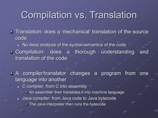 Compilation vs. Translation
Translation: does a ‘mechanical’ translation of the source
code
 No deep analysis of the syntax/semantics of the code
Compilation: does a thorough understanding and
translation of the code
A compiler/translator changes a program from one
language into another
 C compiler: from C into assembly
An assembler then translates it into machine language
 Java compiler: from Java code to Java bytecode
The Java interpreter then runs the bytecode
 