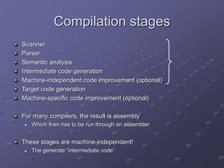 Compilation stages
Scanner
Parser
Semantic analysis
Intermediate code generation
Machine-independent code improvement (optional)
Target code generation
Machine-specific code improvement (optional)
For many compilers, the result is assembly
 Which then has to be run through an assembler
These stages are machine-independent!
 The generate “intermediate code”
 