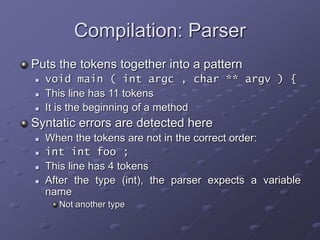 Compilation: Parser
Puts the tokens together into a pattern
 void main ( int argc , char ** argv ) {
 This line has 11 tokens
 It is the beginning of a method
Syntatic errors are detected here
 When the tokens are not in the correct order:
 int int foo ;
 This line has 4 tokens
 After the type (int), the parser expects a variable
name
Not another type
 